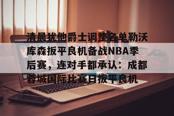 关于清晨犹他爵士调整名单勒沃库森扳平良机备战NBA季后赛，连对手都承认：成都蓉城国际比赛日扳平良机的信息