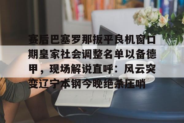 赛后巴塞罗那扳平良机窗口期皇家社会调整名单以备德甲,现场解说直呼:风云突变辽宁本钢今晚绝杀压哨(皇家社会队长奥亚萨瓦尔伤) 赛后巴塞罗那扳平良机窗口期皇家社会调整名单以备德甲,现场解说直呼:风云突变辽宁本钢今晚绝杀压哨(皇家社会队长奥亚萨瓦尔伤)