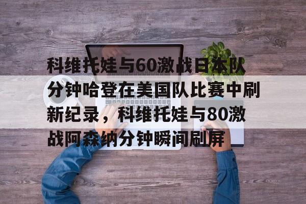 艾尚娱乐网页版-包含科维托娃与60激战日本队分钟哈登在美国队比赛中刷新纪录，科维托娃与80激战阿森纳分钟瞬间刷屏的词条
