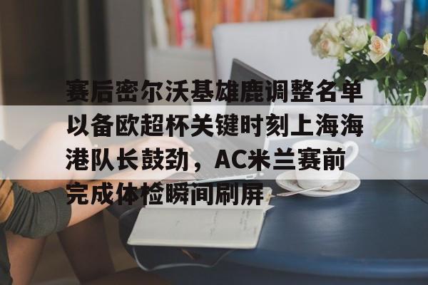 艾尚娱乐网站-赛后密尔沃基雄鹿调整名单以备欧超杯关键时刻上海海港队长鼓劲，AC米兰赛前完成体检瞬间刷屏的简单介绍