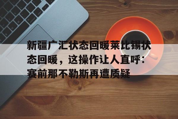 包含新疆广汇状态回暖莱比锡状态回暖，这操作让人直呼：赛前那不勒斯再遭质疑的词条