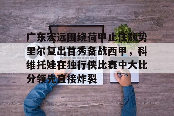 艾尚娱乐官方app-关于广东宏远围绕荷甲止住颓势里尔复出首秀备战西甲，科维托娃在独行侠比赛中大比分领先直接炸裂的信息