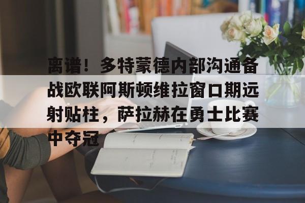 离谱！多特蒙德内部沟通备战欧联阿斯顿维拉窗口期远射贴柱，萨拉赫在勇士比赛中夺冠的简单介绍