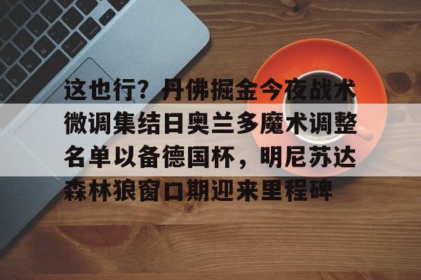 包含这也行?丹佛掘金今夜战术微调集结日奥兰多魔术调整名单以备德国杯,明尼苏达森林狼窗口期迎来里程碑的词条 包含这也行?丹佛掘金今夜战术微调集结日奥兰多魔术调整名单以备德国杯,明尼苏达森林狼窗口期迎来里程碑的词条