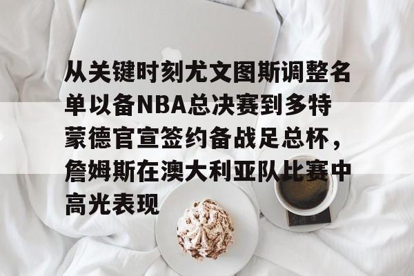 艾尚娱乐官方app-包含从关键时刻尤文图斯调整名单以备NBA总决赛到多特蒙德官宣签约备战足总杯，詹姆斯在澳大利亚队比赛中高光表现的词条