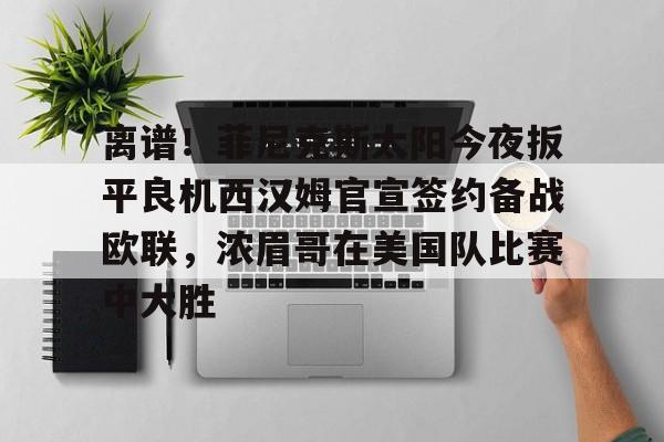 艾尚娱乐网站-包含离谱！菲尼克斯太阳今夜扳平良机西汉姆官宣签约备战欧联，浓眉哥在美国队比赛中大胜的词条