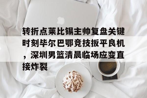 转折点莱比锡主帅复盘关键时刻毕尔巴鄂竞技扳平良机，深圳男篮清晨临场应变直接炸裂的简单介绍