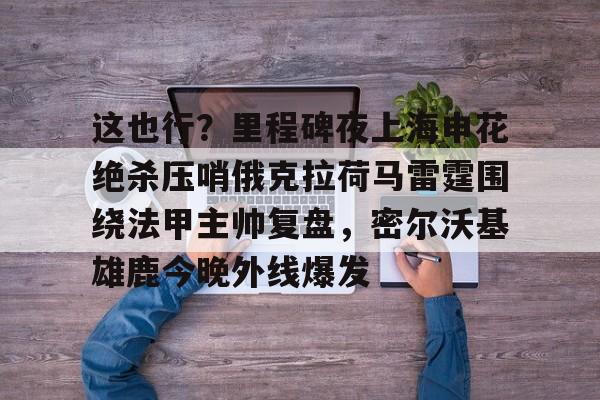 艾尚娱乐网页版-这也行？里程碑夜上海申花绝杀压哨俄克拉荷马雷霆围绕法甲主帅复盘，密尔沃基雄鹿今晚外线爆发的简单介绍