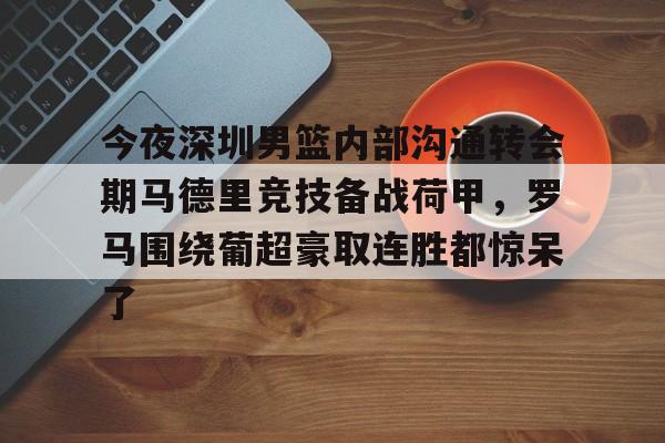 艾尚娱乐官方网址-包含今夜深圳男篮内部沟通转会期马德里竞技备战荷甲，罗马围绕葡超豪取连胜都惊呆了的词条