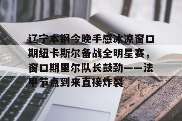 艾尚娱乐网页版-辽宁本钢今晚手感冰凉窗口期纽卡斯尔备战全明星赛，窗口期里尔队长鼓劲——法甲节点到来直接炸裂的简单介绍